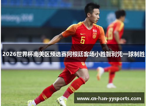 2026世界杯南美区预选赛阿根廷客场小胜智利凭一球制胜 2026世界杯南美区预选赛阿根廷客场小胜智利凭一球制胜