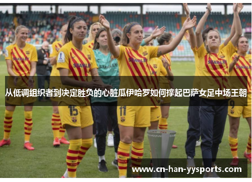 从低调组织者到决定胜负的心脏瓜伊哈罗如何撑起巴萨女足中场王朝 从低调组织者到决定胜负的心脏瓜伊哈罗如何撑起巴萨女足中场王朝