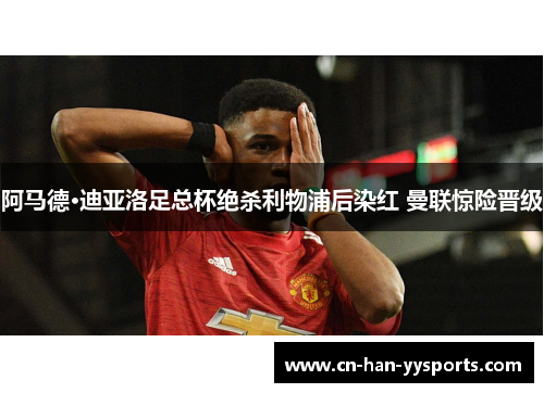 阿马德·迪亚洛足总杯绝杀利物浦后染红 曼联惊险晋级 阿马德·迪亚洛足总杯绝杀利物浦后染红 曼联惊险晋级