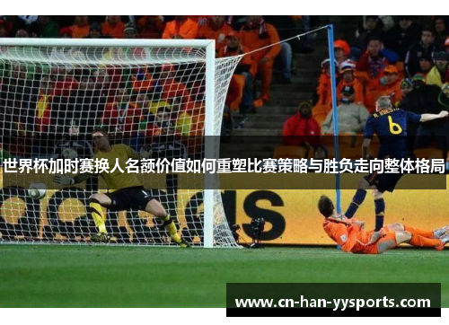 世界杯加时赛换人名额价值如何重塑比赛策略与胜负走向整体格局